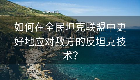 如何在全民坦克联盟中更好地应对敌方的反坦克技术？