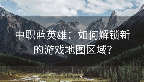 中职蓝英雄：如何解锁新的游戏地图区域？