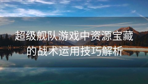 超级舰队游戏中资源宝藏的战术运用技巧解析