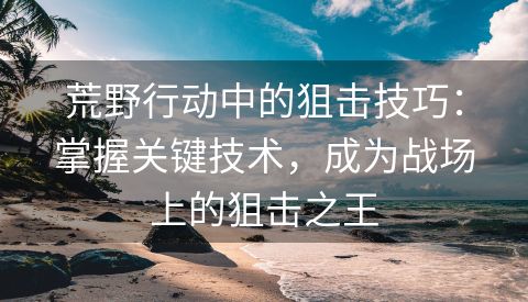 荒野行动中的狙击技巧：掌握关键技术，成为战场上的狙击之王