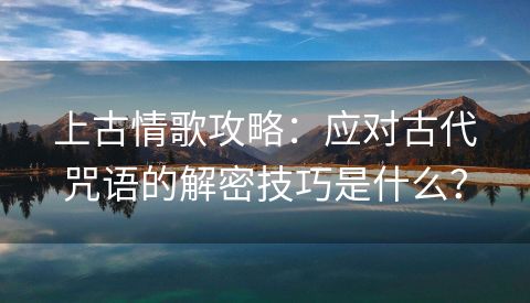 上古情歌攻略：应对古代咒语的解密技巧是什么？