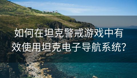 如何在坦克警戒游戏中有效使用坦克电子导航系统？