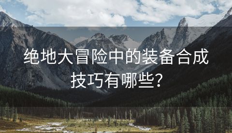 绝地大冒险中的装备合成技巧有哪些？