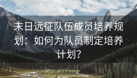 末日远征队伍成员培养规划：如何为队员制定培养计划？