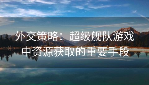 外交策略：超级舰队游戏中资源获取的重要手段