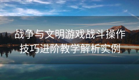 战争与文明游戏战斗操作技巧进阶教学解析实例