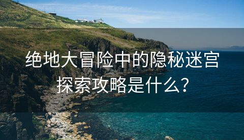 绝地大冒险中的隐秘迷宫探索攻略是什么？