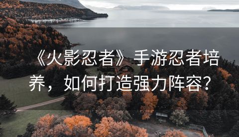 《火影忍者》手游忍者培养，如何打造强力阵容？