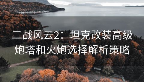 二战风云2：坦克改装高级炮塔和火炮选择解析策略