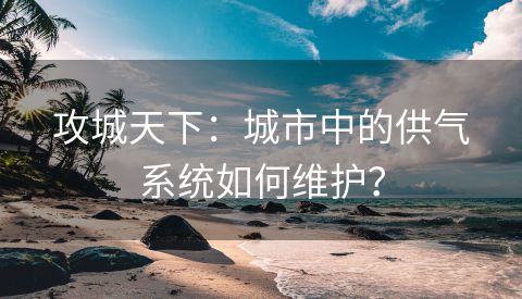 攻城天下：城市中的供气系统如何维护？