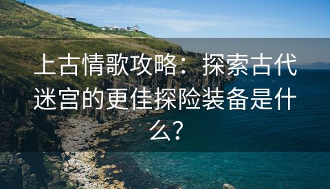 上古情歌攻略：探索古代迷宫的更佳探险装备是什么？