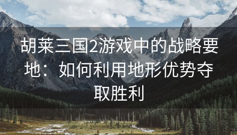 胡莱三国2游戏中的战略要地：如何利用地形优势夺取胜利