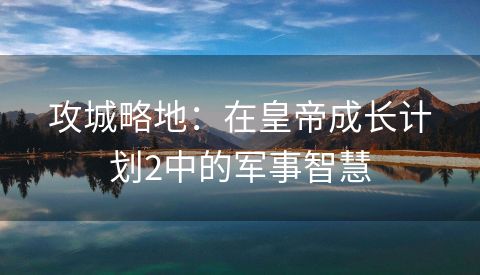 攻城略地：在皇帝成长计划2中的军事智慧