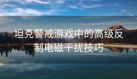 坦克警戒游戏中的高级反制电磁干扰技巧