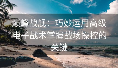 巅峰战舰：巧妙运用高级电子战术掌握战场操控的关键