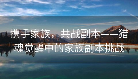 携手家族，共战副本——猎魂觉醒中的家族副本挑战