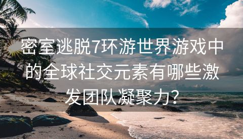 密室逃脱7环游世界游戏中的全球社交元素有哪些激发团队凝聚力？