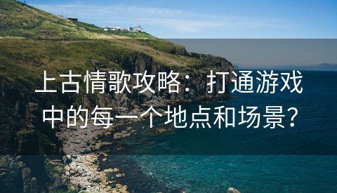 上古情歌攻略：打通游戏中的每一个地点和场景？