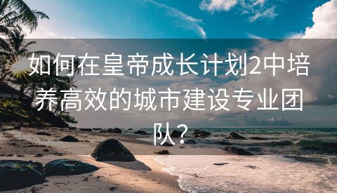 如何在皇帝成长计划2中培养高效的城市建设专业团队？