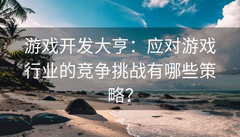 游戏开发大亨：应对游戏行业的竞争挑战有哪些策略？