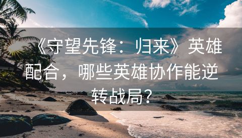 《守望先锋：归来》英雄配合，哪些英雄协作能逆转战局？