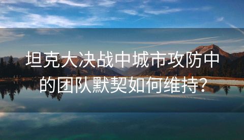 坦克大决战中城市攻防中的团队默契如何维持？