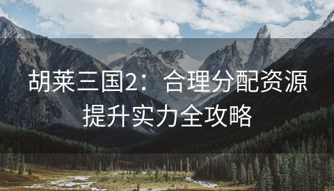 胡莱三国2：合理分配资源提升实力全攻略