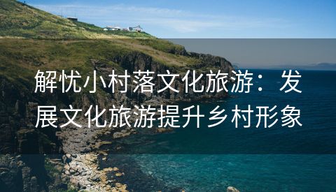 解忧小村落文化旅游：发展文化旅游提升乡村形象