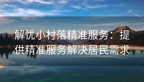 解忧小村落精准服务：提供精准服务解决居民需求