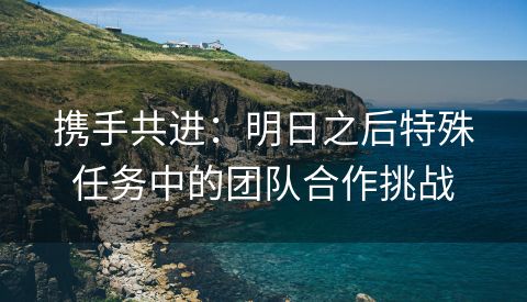 携手共进：明日之后特殊任务中的团队合作挑战