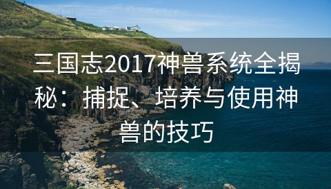 三国志2017神兽系统全揭秘：捕捉、培养与使用神兽的技巧