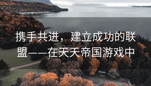 携手共进，建立成功的联盟——在天天帝国游戏中