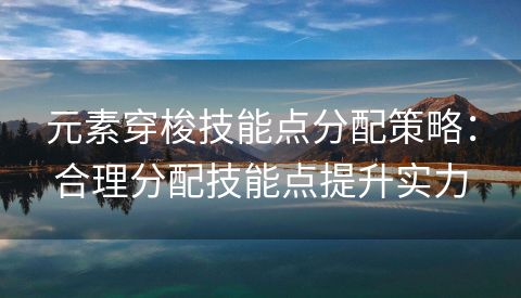 元素穿梭技能点分配策略：合理分配技能点提升实力