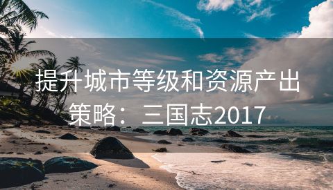 提升城市等级和资源产出策略：三国志2017