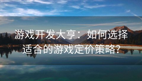 游戏开发大亨：如何选择适合的游戏定价策略？