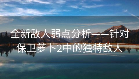 全新敌人弱点分析——针对保卫萝卜2中的独特敌人