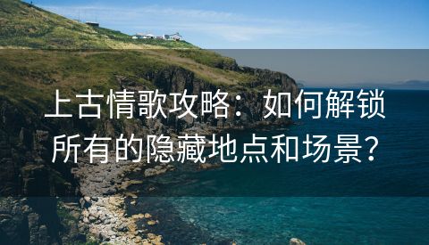 上古情歌攻略：如何解锁所有的隐藏地点和场景？