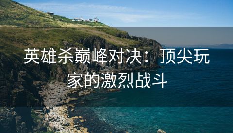 英雄杀巅峰对决：顶尖玩家的激烈战斗