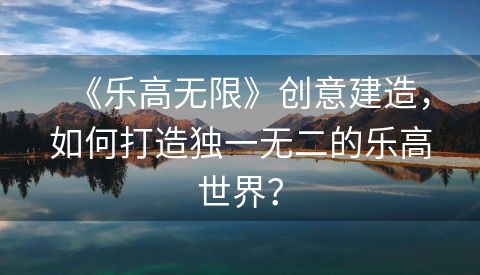 《乐高无限》创意建造，如何打造独一无二的乐高世界？