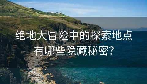 绝地大冒险中的探索地点有哪些隐藏秘密？