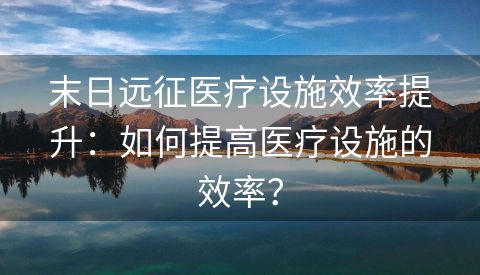 末日远征医疗设施效率提升：如何提高医疗设施的效率？