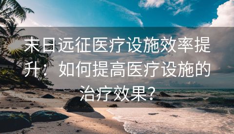 末日远征医疗设施效率提升：如何提高医疗设施的治疗效果？