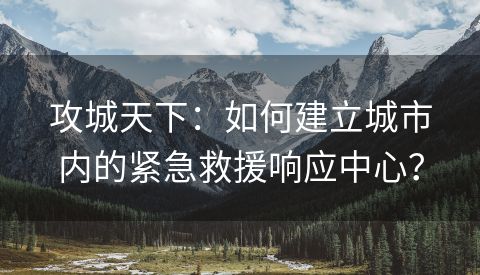 攻城天下：如何建立城市内的紧急救援响应中心？