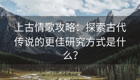 上古情歌攻略：探索古代传说的更佳研究方式是什么？