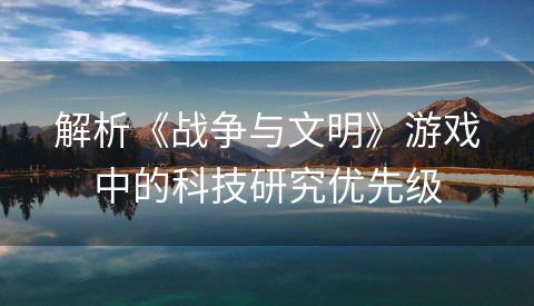 解析《战争与文明》游戏中的科技研究优先级