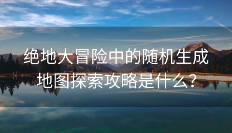 绝地大冒险中的随机生成地图探索攻略是什么？