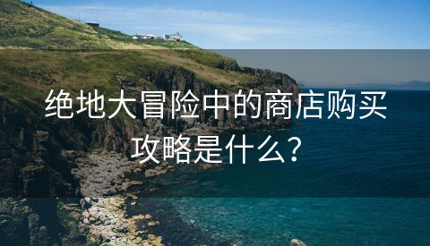 绝地大冒险中的商店购买攻略是什么？