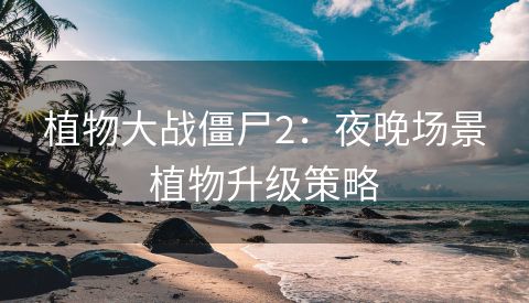 植物大战僵尸2：夜晚场景植物升级策略